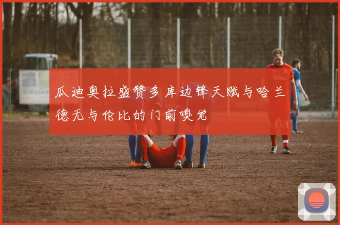 瓜迪奥拉盛赞多库边锋天赋与哈兰德无与伦比的门前嗅觉