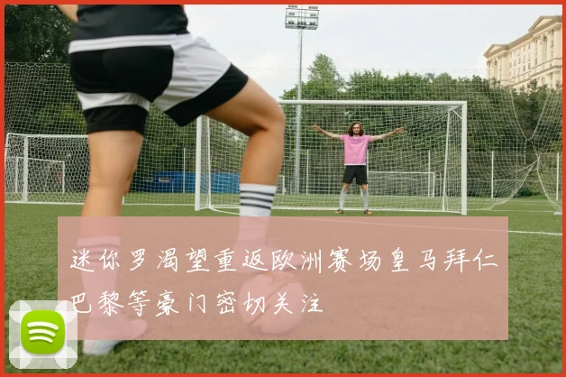 迷你罗渴望重返欧洲赛场皇马拜仁巴黎等豪门密切关注