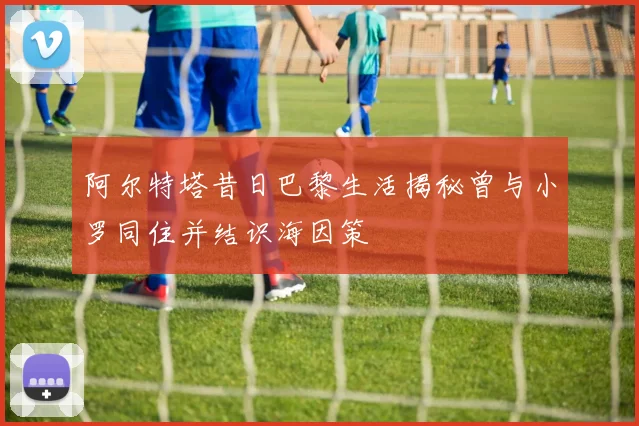 阿尔特塔昔日巴黎生活揭秘曾与小罗同住并结识海因策