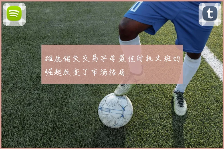 雄鹿错失交易字母最佳时机文班的崛起改变了市场格局