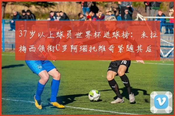 37岁以上球员世界杯进球榜：米拉梅西领衔C罗阿瑙托维奇紧随其后