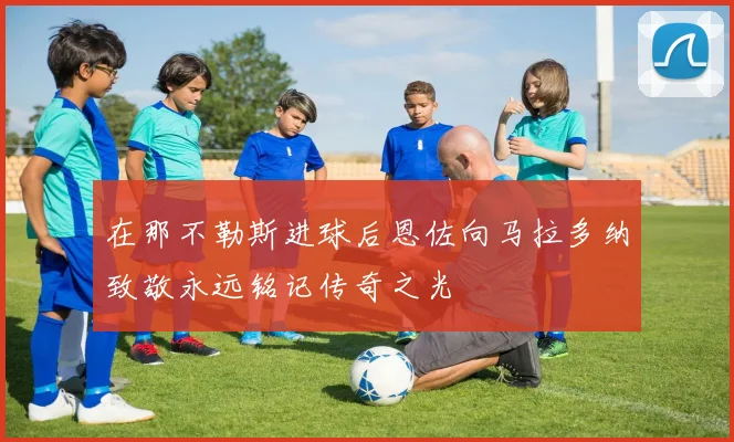 在那不勒斯进球后恩佐向马拉多纳致敬永远铭记传奇之光