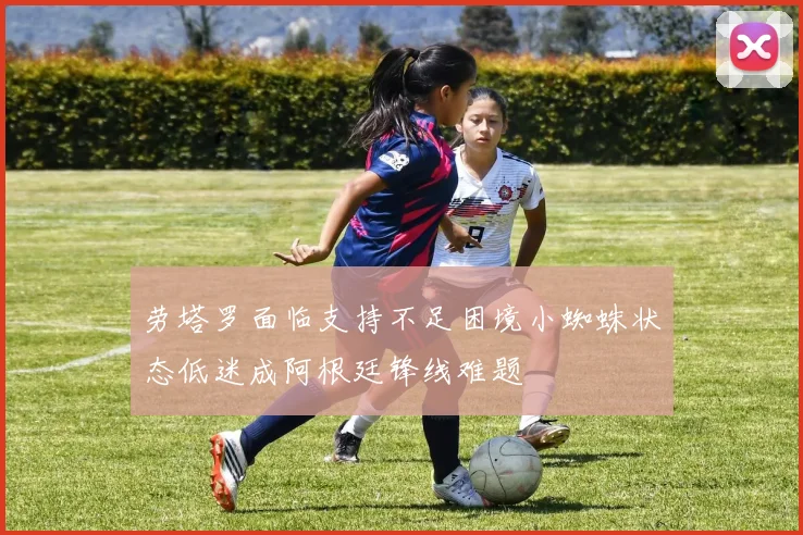 劳塔罗面临支持不足困境小蜘蛛状态低迷成阿根廷锋线难题