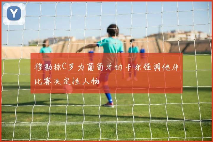 穆勒称C罗为葡萄牙的卡尔强调他非比赛决定性人物