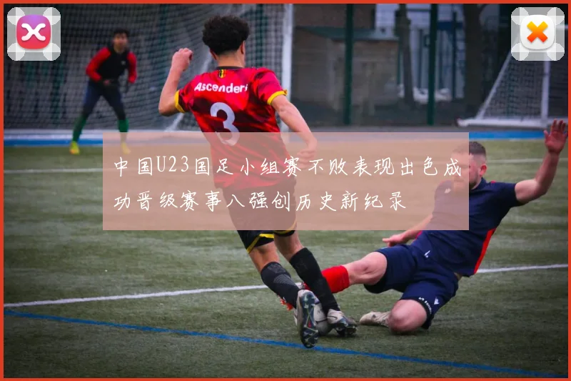 中国U23国足小组赛不败表现出色成功晋级赛事八强创历史新纪录