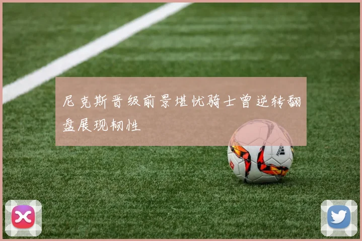 尼克斯晋级前景堪忧骑士曾逆转翻盘展现韧性