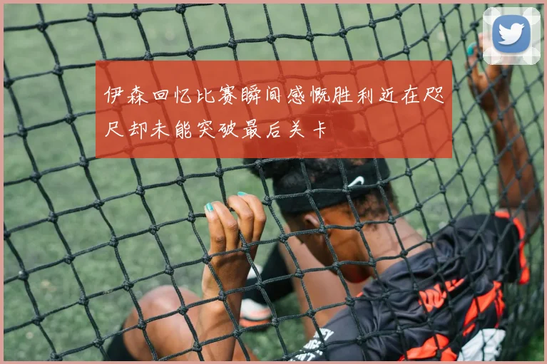 伊森回忆比赛瞬间感慨胜利近在咫尺却未能突破最后关卡