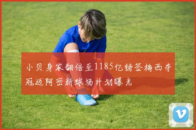 小贝身家翻倍至1185亿镑签梅西夺冠迈阿密新球场计划曝光