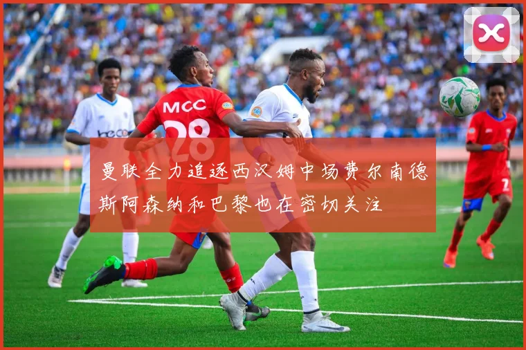 曼联全力追逐西汉姆中场费尔南德斯阿森纳和巴黎也在密切关注