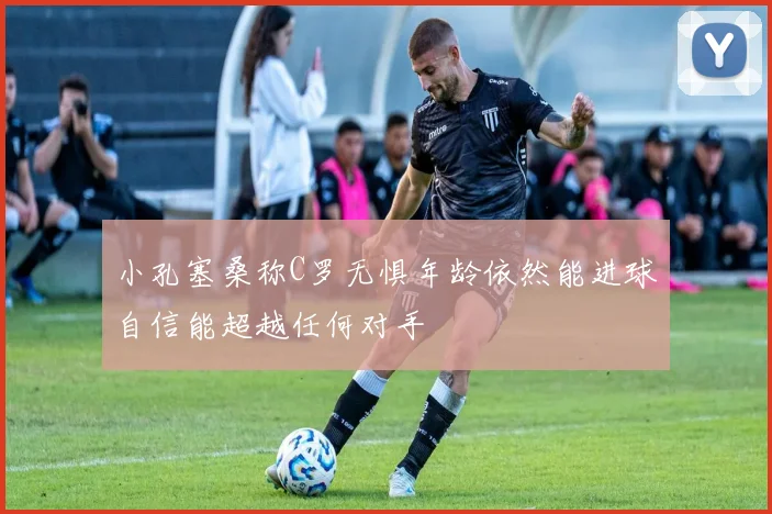 小孔塞桑称C罗无惧年龄依然能进球自信能超越任何对手