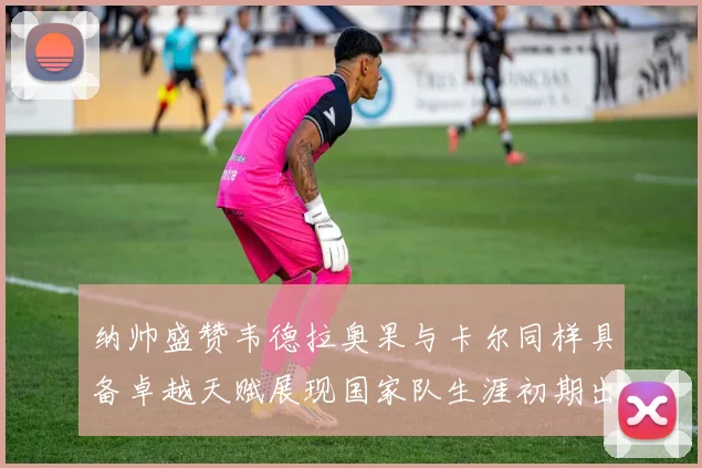 纳帅盛赞韦德拉奥果与卡尔同样具备卓越天赋展现国家队生涯初期出色表现