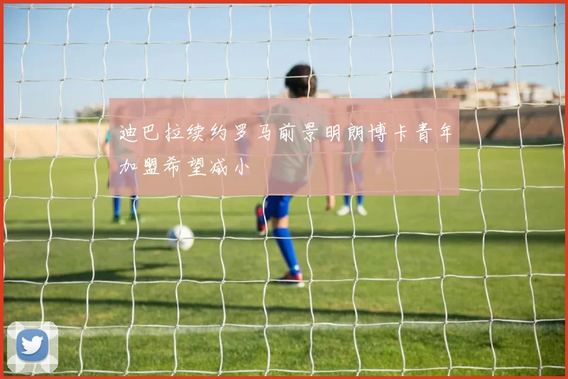 迪巴拉续约罗马前景明朗博卡青年加盟希望减小