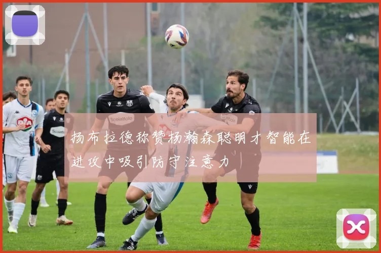 扬布拉德称赞杨瀚森聪明才智能在进攻中吸引防守注意力