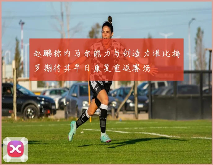 赵鹏称内马尔能力与创造力堪比梅罗期待其早日康复重返赛场