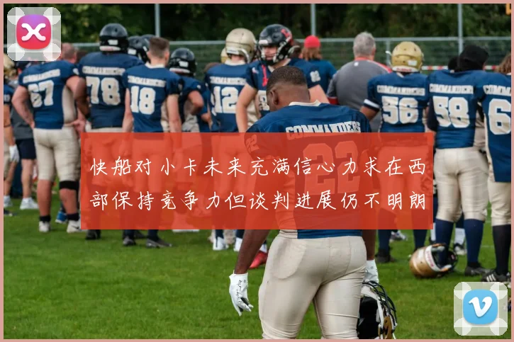 快船对小卡未来充满信心力求在西部保持竞争力但谈判进展仍不明朗