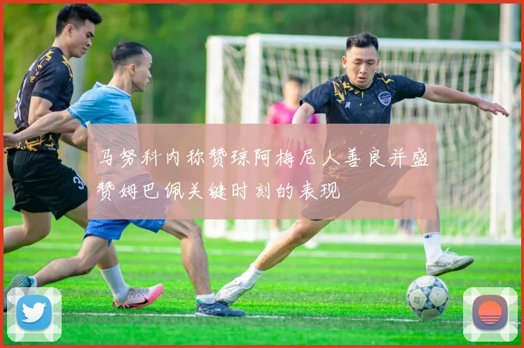 马努科内称赞琼阿梅尼人善良并盛赞姆巴佩关键时刻的表现