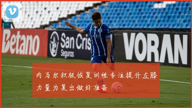 内马尔积极恢复训练专注提升左膝力量为复出做好准备
